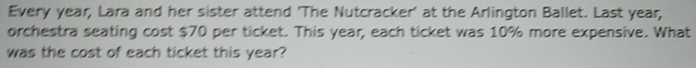 Every year, Lara and her sister attend 'The Nutcracker' at the Arlington Ballet. Last year, 
orchestra seating cost $70 per ticket. This year, each ticket was 10% more expensive. What 
was the cost of each ticket this year?
