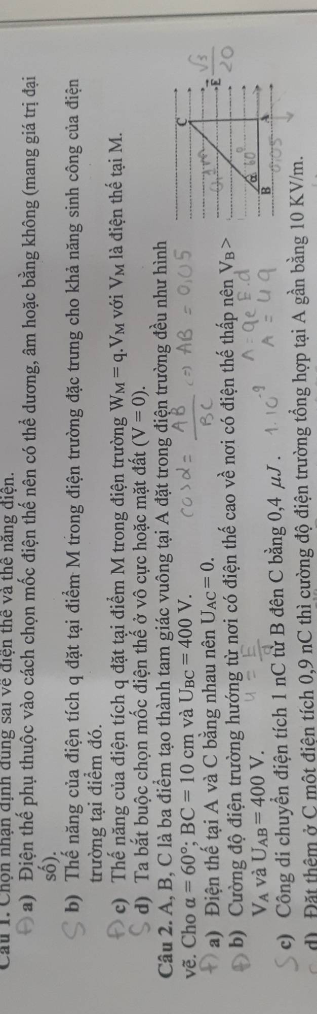 Cau 1. Chộn nhận dịnh dung sai về điện thế và thể năng điện. 
a) Điện thể phụ thuộc vào cách chọn mốc điện thế nên có thể dương, âm hoặc bằng không (mang giá trị đại 
số). 
b) Thế năng của điện tích q đặt tại điểm M trong điện trường đặc trưng cho khả năng sinh công của điện 
trường tại điểm đó. 
c) Thế năng của điện tích q đặt tại điểm M trong điện trường W_M=q. V_M với V_M là điện thế tại M. 
d) Ta bắt buộc chọn mốc điện thế ở vô cực hoặc mặt đất (V=0). 
Câu 2. A, B, C là ba điểm tạo thành tam giác vuông tại A đặt trong điện trường đều như hình 
vẽ. Cho alpha =60°; BC=10cm và U_BC=400V. 
a) Điện thế tại A và C bằng nhau nên U_AC=0. 
b) Cường độ điện trường hướng từ nơi có điện thế cao về nơi có điện thế thấp nên
V_A và U_AB=400V. 
c) Công di chuyển điện tích 1 nC từ B đên C bằng 0,4 μJ. 
d) Đặt thêm ở C một điện tích 0,9 nC thì cường độ điện trường tổng hợp tại A gần bằng