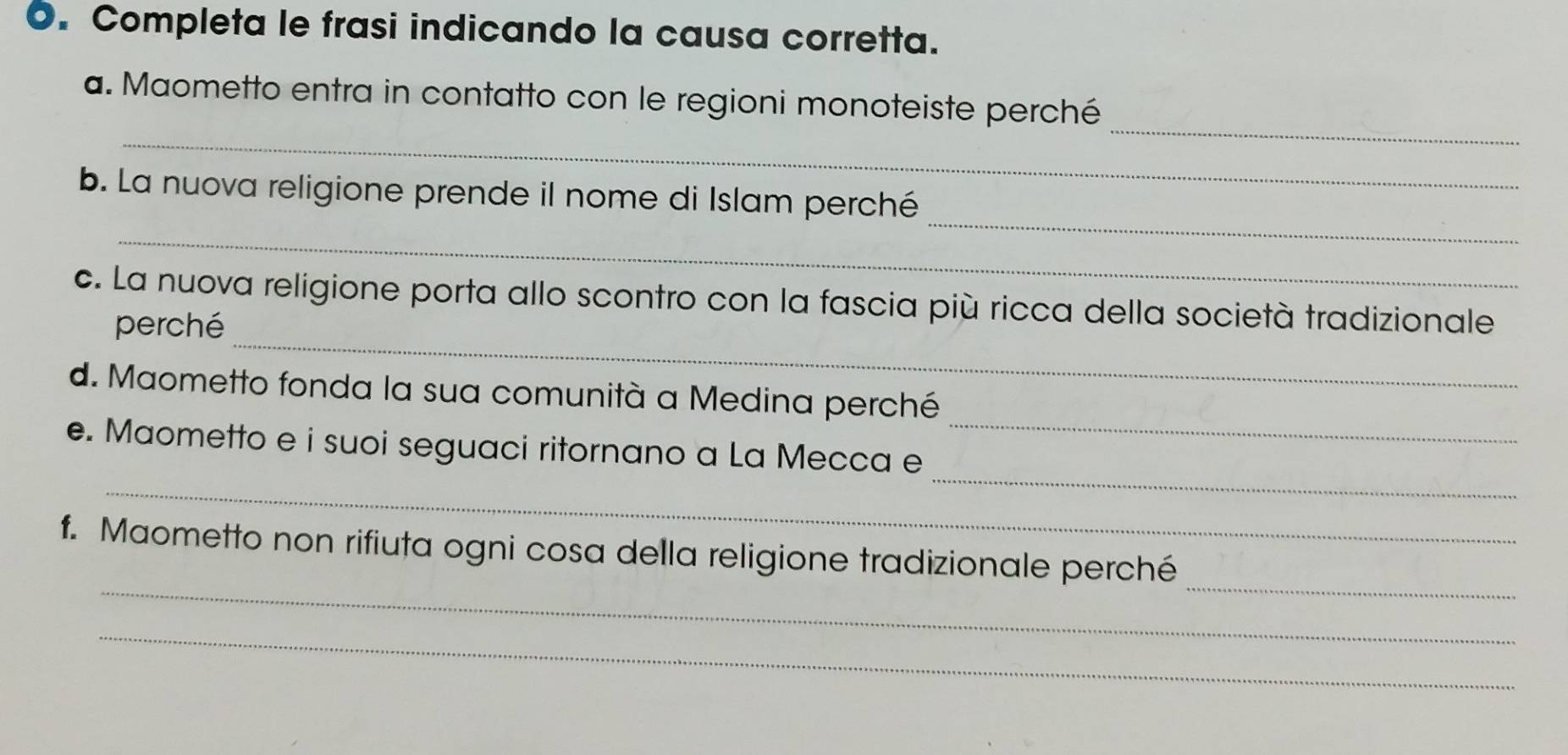 Completa le frasi indicando la causa corretta. 
_ 
_ 
a. Maometto entra in contatto con le regioni monoteiste perché 
_ 
_ 
b. La nuova religione prende il nome di Islam perché 
_ 
c. La nuova religione porta allo scontro con la fascia più ricca della società tradizionale 
perché 
_ 
d. Maometto fonda la sua comunità a Medina perché 
_ 
_ 
e. Maometto e i suoi seguaci ritornano a La Mecca e 
_ 
_ 
f. Maometto non rifiuta ogni cosa della religione tradizionale perché 
_