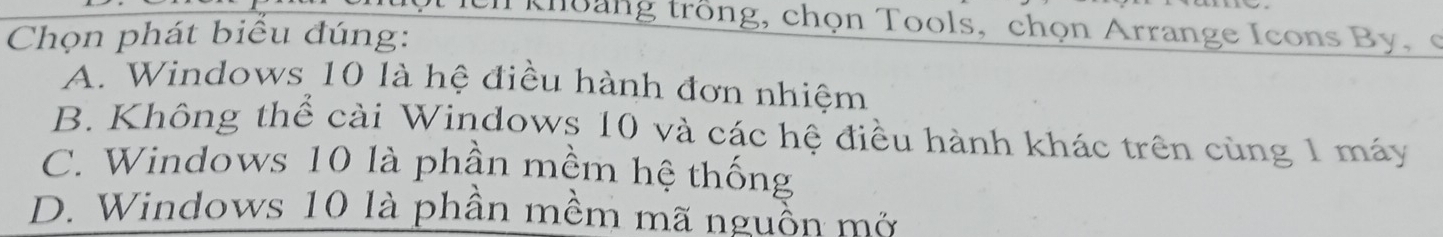 khoang trồng, chọn Tools, chọn Arrange Icons By, 
Chọn phát biểu đúng:
A. Windows 10 là hệ điều hành đơn nhiệm
B. Không thể cài Windows 10 và các hệ điều hành khác trên cùng 1 máy
C. Windows 10 là phần mềm hệ thống
D. Windows 10 là phần mềm mã nguồn mở