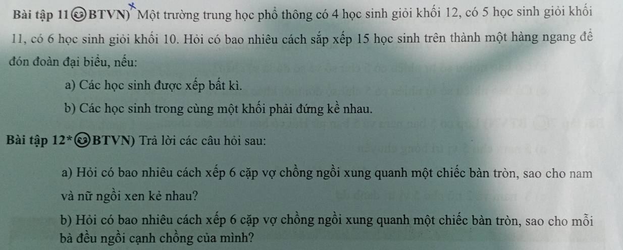 Bài tập 11@BTVN) Một trường trung học phổ thông có 4 học sinh giỏi khối 12, có 5 học sinh giỏi khối
11, có 6 học sinh giỏi khối 10. Hỏi có bao nhiêu cách sắp xếp 15 học sinh trên thành một hàng ngang đề 
đón đoàn đại biểu, nếu: 
a) Các học sinh được xếp bất kì. 
b) Các học sinh trong cùng một khối phải đứng kề nhau. 
Bài tập 12*&BTVN) Trả lời các câu hỏi sau: 
a) Hỏi có bao nhiêu cách xếp 6 cặp vợ chồng ngồi xung quanh một chiếc bàn tròn, sao cho nam 
và nữ ngồi xen kẻ nhau? 
b) Hỏi có bao nhiêu cách xếp 6 cặp vợ chồng ngồi xung quanh một chiếc bàn tròn, sao cho mỗi 
bà đều ngồi cạnh chồng của mình?