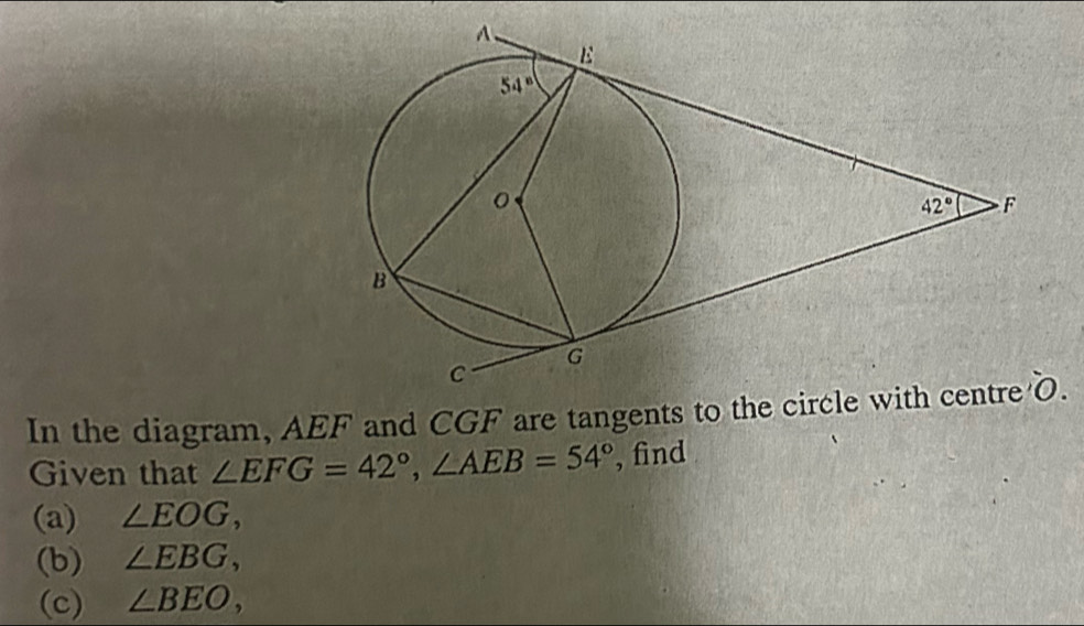 In the diagram, AEF and CGF are tangents to t.
Given that ∠ EFG=42°,∠ AEB=54° , find
(a) ∠ EOG,
(b) ∠ EBG,
(c) ∠ BEO,