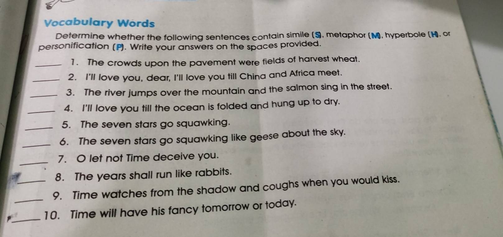 Vocabulary Words 
Determine whether the following sentences contain simile (S), metaphor (M), hyperbole (H, or 
personification (P). Write your answers on the spaces provided. 
_1. The crowds upon the pavement were fields of harvest wheat. 
_2. I'll love you, dear, I'll love you till China and Africa meet. 
_3. The river jumps over the mountain and the salmon sing in the street. 
_4. I'll love you till the ocean is folded and hung up to dry. 
_5. The seven stars go squawking. 
_6. The seven stars go squawking like geese about the sky. 
_7. O let not Time deceive you. 
8. The years shall run like rabbits. 
_9. Time watches from the shadow and coughs when you would kiss. 
_ 
10. Time will have his fancy tomorrow or today.