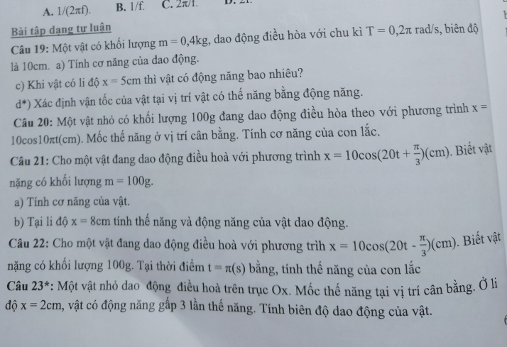 A. 1/(2π f) B. 1/f. C. 2π/1. D.

Bài tập dạng tự luận rad/s, biên độ
Câu 19: Một vật có khổi lượng m=0, 4kg , dao động điều hòa với chu kì T=0, 2π
là 10cm. a) Tính cơ năng của dao động.
c) Khi vật có li độ x=5cm thì vật có động năng bao nhiêu?
d^*) Xác định vận tốc của vật tại vị trí vật có thế năng bằng động năng.
Câu 20: Một vật nhỏ có khối lượng 100g đang dao động điều hòa theo với phương trình x=
10cos10πt(cm). Mốc thế năng ở vị trí cân bằng. Tính cơ năng của con lắc.
Câu 21: Cho một vật đang dao động điều hoà với phương trình x=10cos (20t+ π /3 )(cm). Biết vật
nặng có khối lượng m=100g. 
a) Tính cơ năng của vật.
b) Tại li độ x=8cm tính thế năng và động năng của vật dao động.
Câu 22: Cho một vật đang dao động điều hoà với phương trìh x=10cos (20t- π /3 )(cm). Biết vật
nặng có khối lượng 100g. Tại thời điểm t=π (s) bằng, tính thế năng của con lắc
Câu 23^* : Một vật nhỏ dao động điều hoà trên trục Ox. Mốc thế năng tại vị trí cân bằng. Ở lị
độ x=2cm , vật có động năng gấp 3 lần thế năng. Tính biên độ dao động của vật.