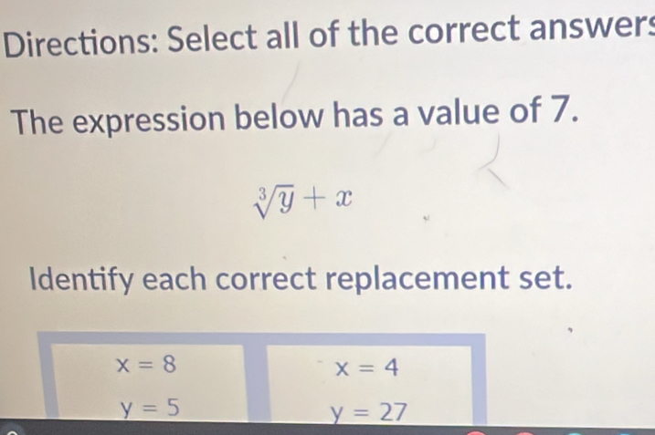 Directions: Select all of the correct answers
The expression below has a value of 7.
sqrt[3](y)+x
Identify each correct replacement set.
x=8
x=4
y=5
y=27