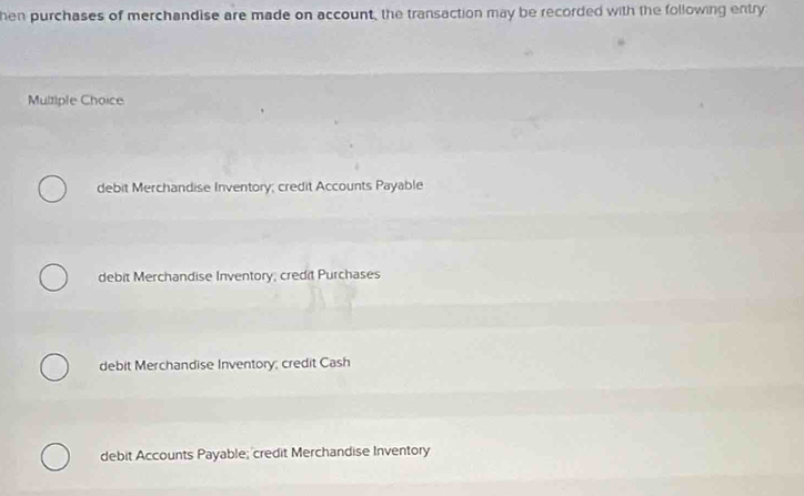 hen purchases of merchandise are made on account, the transaction may be recorded with the following entry
Multiple Choice
debit Merchandise Inventory; credit Accounts Payable
debit Merchandise Inventory, credit Purchases
debit Merchandise Inventory; credit Cash
debit Accounts Payable; credit Merchandise Inventory