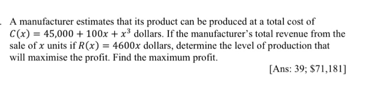 A manufacturer estimates that its product can be produced at a total cost of
C(x)=45,000+100x+x^3 dollars. If the manufacturer’s total revenue from the 
sale of x units if R(x)=4600x dollars, determine the level of production that 
will maximise the profit. Find the maximum profit. 
[Ans: 39; $71,181]