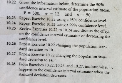 10.22 Given the information below, determine the 90%
confidence interval estimate of the population mean:
overline x=500, sigma =12 , and n=50
10.23 Repeat Exercise 10.22 using a 95% confidence level. 
10.24 Repeat Exercise 10.22 using a 99% confidence level. 
10.25 Review Exercises 10.22 to 10.24 and discuss the effect 
on the confidence interval estimator of decreasing the 
confidence level. 
10.26 Repeat Exercise 10.22 changing the population stan 
dard deviation to 10. 
10.27 Repeat Exercise 10.22 changing the population 'stan- 
dard deviation to 14. 
10.28 From Exercises 10.22, 10.26, and 10.27, indicate what 

happens to the confidence interval estimator when the 
standard deviation decreases.