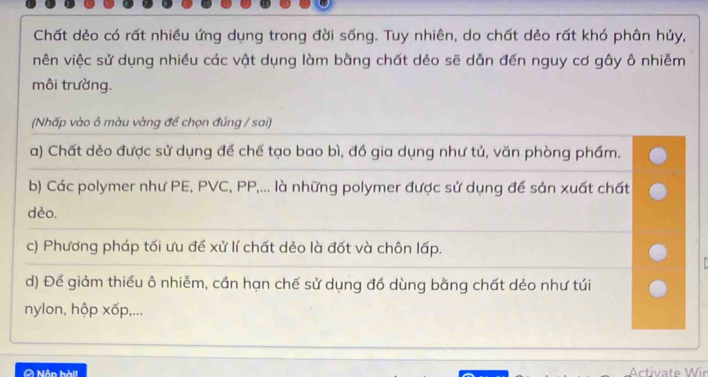 Chất dẻo có rất nhiều ứng dụng trong đời sống. Tuy nhiên, do chất dẻo rất khó phân hủy,
vên việc sử dụng nhiều các vật dụng làm bằng chất dẻo sẽ dẫn đến nguy cơ gây ô nhiễm
môi trường.
(Nhấp vào ô màu vàng đề chọn đúng / sai)
a) Chất dẻo được sử dụng để chế tạo bao bì, đồ gia dụng như tủ, văn phòng phẩm.
b) Các polymer như PE, PVC, PP,... là những polymer được sử dụng để sản xuất chất
dẻo.
c) Phương pháp tối ưu đề xử lí chất dẻo là đốt và chôn lấp.
d) Để giảm thiếu ô nhiễm, cần hạn chế sử dụng đồ dùng bằng chất dẻo như túi
nylon, hộp xốp,...
0 Nân hàil Activate Wir