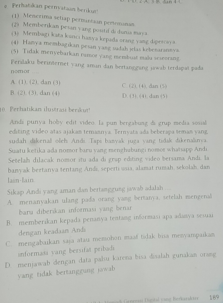 2-A. 3-B. dan 4-C
Perhatikan pernyataan berikut!
(1) Menerima setiap permintaan pertemanan.
(2) Memberikan pesan yang positif di dunia maya.
(3) Membagi kata kunci hanya kepada orang yang dipercaya.
(4) Hanya membagikan pesan yang sudah jelas kebenarannya.
(5) Tidak menyebarkan rumor yang membuat malu seseorang.
Perilaku berinternet yang aman dan bertanggung jawab terdapat pada
nomor ...
A. (1), (2), dan (3) C. (2), (4), dan (5)
B. (2), (3), dan (4) D. (3), (4), dan (5)
10. Perhatikan ilustrasi berikut!
Andi punya hoby edit video. Ia pun bergabung di grup media sosial
editing video atas ajakan temannya. Ternyata ada beberapa teman yang
sudah dikenal oleh Andi. Tapi banyak juga yang tidak dikenalinya.
Suatu ketika ada nomor baru yang menghubungi nomor whatsapp Andi
Setelah dilacak nomor itu ada di grup editing video bersama Andi. Ia
banyak bertanya tentang Andi, seperti usia, alamat rumah, sekolah, dan
lain-lain.
Sikap Andi yang aman dan bertanggung jawab adalah ....
A. menanyakan ulang pada orang yang bertanya, setelah mengenal
baru diberikan informasi yang benar
B. memberikan kepada penanya tentang informasi apa adanya sesuai
dengan keadaan Andi
C. mengabaikan saja atau memohon maaf tidak bisa menyampaikan
informasi yang bersifat pribadi
D. menjawab dengan data palsu karena bisa disalah gunakan orang
yang tidak bertanggung jawab 
n  i enerasi Digital y ang Berkarakter 189