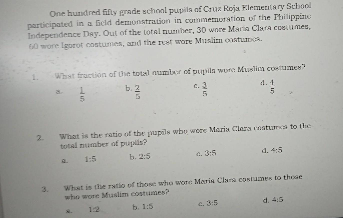 One hundred fifty grade school pupils of Cruz Roja Elementary School
participated in a field demonstration in commemoration of the Philippine
Independence Day. Out of the total number, 30 wore Maria Clara costumes,
60 wore Igorot costumes, and the rest wore Muslim costumes.
1. What fraction of the total number of pupils wore Muslim costumes?
d.
b.
a.  1/5   2/5 
c.  3/5   4/5 
2. What is the ratio of the pupils who wore Maria Clara costumes to the
total number of pupils?
d. 4:5
a. 1:5
b. 2:5
c. 3:5
3. What is the ratio of those who wore Maria Clara costumes to those
who wore Muslim costumes?
c. 3:5 d. 4:5
a. 1:2 b. 1:5