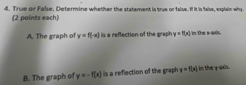 True or False. Determine whether the statement is true or false. If it is false, explain why. 
(2 points each) 
A. The graph of y=f(-x) is a reflection of the graph y=f(x) in the x-axis. 
B. The graph of y=-f(x) is a reflection of the graph y=f(x) in the y-axis.