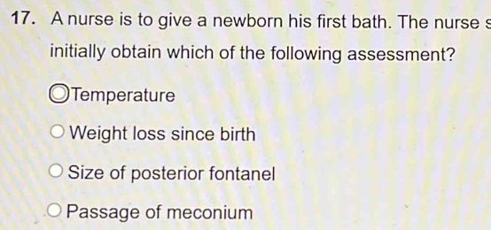 A nurse is to give a newborn his first bath. The nurse s
initially obtain which of the following assessment?
Temperatur
Weight loss since birth
Size of posterior fontanel
Passage of meconium