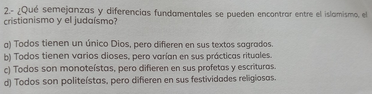 2.- ¿Qué semejanzas y diferencias fundamentales se pueden encontrar entre el islamismo, el
cristianismo y el judaísmo?
a) Todos tienen un único Dios, pero difieren en sus textos sagrados.
b) Todos tienen varios dioses, pero varían en sus prácticas rituales.
c) Todos son monoteístas, pero difieren en sus profetas y escrituras.
d) Todos son politeístas, pero difieren en sus festividades religiosas.