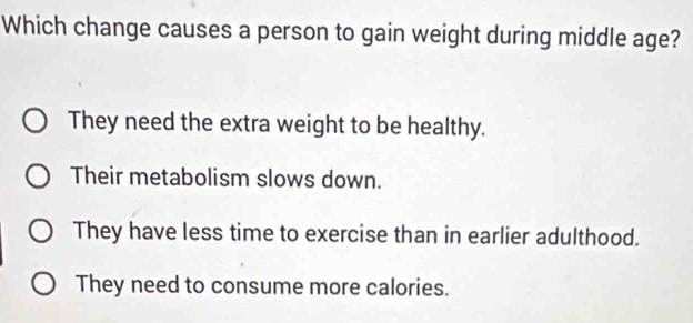 Which change causes a person to gain weight during middle age?
They need the extra weight to be healthy.
Their metabolism slows down.
They have less time to exercise than in earlier adulthood.
They need to consume more calories.