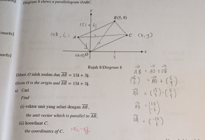 Diagram 8 shows a parallelogram OABC.
/marks]
narks]
Rajah 8/Diagram 8
Diberi O ialah asalan dan vector AB=15i+3j.
Given O is the origin and vector AB=15i+3j.
a) Cari
Find
(i) vektor unit yang selari dengan vector AB,
the unit vector which is parallel to vector AB,
(ii) koordinat C.
the coordinates of C.