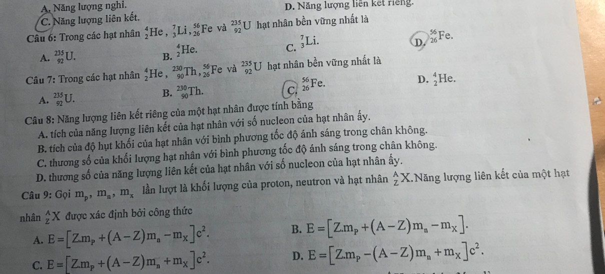 A. Năng lượng nghi. D. Năng lượng liên kết riếng.
C. Năng lượng liên kết.
Câu 6: Trong các hạt nhân beginarrayr 4 2endarray He , _3^(7Li,_(26)^(56) Fe và beginarray)r 235 92endarray U hạt nhân bền vững nhất là
C. _3^(7Li
D.
A. _(92)^(235)U. _2^4F Ie. _(26)^(56)F e.
B.
Câu 7: Trong các hạt nhân frac 4)2 He , _(90)^(230)Th,_(26)^(56)] Fe và _(92)^(235)U hạt nhân bền vững nhất là
D. beginarrayr 4 2endarray He.
A. _(92)^(235)U.
B. _(90)^(230)Th. C. _(26)^(56)Fe.
Câu 8: Năng lượng liên kết riêng của một hạt nhân được tính bằng
A. tích của năng lượng liên kết của hạt nhân với số nucleon của hạt nhân ấy.
B. tích của độ hụt khối của hạt nhân với bình phương tốc độ ánh sáng trong chân không.
C. thương số của khối lượng hạt nhân với bình phương tốc độ ánh sáng trong chân không.
D. thương số của năng lượng liên kết của hạt nhân với số nucleon của hạt nhân ấy.
Câu 9:G oi m_p,m_n,m_x lần lượt là khối lượng của proton, neutron và hạt nhân beginarrayr A Zendarray X.Năng lượng liên kết của một hạt
nhân _Z^(AX được xác định bởi công thức
A. E=[Z.m_p)+(A-Z)m_n-m_X]c^2.
B. E=[Z.m_p+(A-Z)m_n-m_X].
C. E=[Z.m_p+(A-Z)m_n+m_X]c^2. D. E=[Z.m_p-(A-Z)m_n+m_X]c^2.