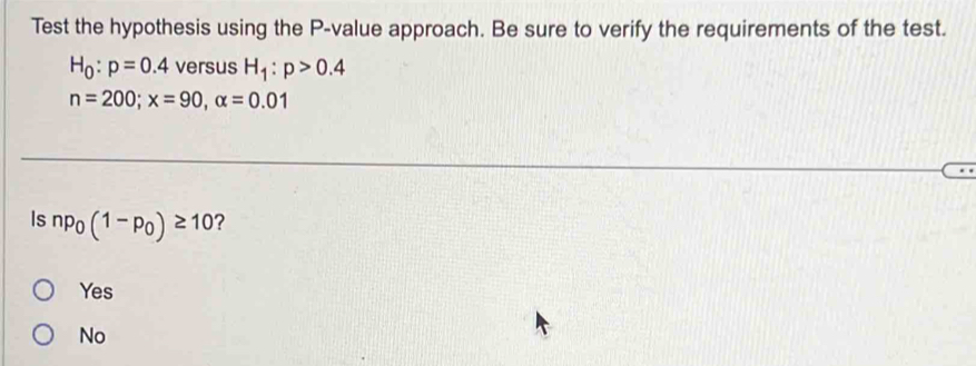 Test the hypothesis using the P -value approach. Be sure to verify the requirements of the test.
H_0:p=0.4 versus H_1:p>0.4
n=200; x=90, alpha =0.01
Is np_0(1-p_0)≥ 10 ?
Yes
No