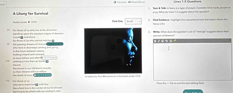 “ a!” Translate 4 Read Aloud Lines 1-5 Questions 
1. Turn & Tafk: A litany is a type of prayer. Consider what leads people to 
A Litany for Survival pray. What do lines 1-3 suggest about the speaker? 
Audre Lorde ● 1978 Font Size Small 2. Find Evidence: Highlight the repeated phrase that states whom the 
litany is for. 
111 For those of us who live at the shoreline3. Write: What does the speaker's use of "indulge" suggest about their 
standing upon the constant edges of decision 
crucial and aloneopinion of dreams? 
for those of us who cannot indulge ? 
D 
3) the passing dreams of choice 
who love in doorways coming and going 
in the hours between dawns 
looking inward and outward 
at once before and after e _ 
(10) seeking a now that can breed⊥ 
futures 
like bread in our children's mouths 
so their dreams will not reflect 
the death of ours, O n o Untitled by Tess @tesswilcox is licensed under CC0. 
[15] For those of us Press Esc + Tab to exit the text editing field 
who were imprinted _ with fear 
like a faint line in the center of our foreheads 
learning to be afraid with our mother's milk