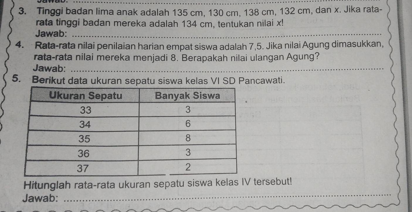 Tinggi badan lima anak adalah 135 cm, 130 cm, 138 cm, 132 cm, dan x. Jika rata- 
rata tinggi badan mereka adalah 134 cm, tentukan nilai x! 
Jawab:_ 
_ 
4. Rata-rata nilai penilaian harian empat siswa adalah 7,5. Jika nilai Agung dimasukkan, 
rata-rata nilai mereka menjadi 8. Berapakah nilai ulangan Agung? 
Jawab:_ 
_ 
5. Berikut data ukuran sepatu siswa kelas VI SD Pancawati. 
_ 
Hitunglah rata-rata ukuran sepatu siswa kelas IV tersebut! 
Jawab: