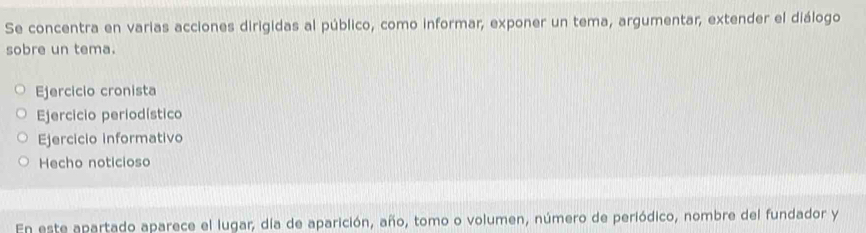 Se concentra en varias acciones dirigidas al público, como informar, exponer un tema, argumentar, extender el diálogo
sobre un tema.
Ejercicio cronista
Ejercicio periodístico
Ejercicio informativo
Hecho noticioso
En este apartado aparece el lugar, día de aparición, año, tomo o volumen, número de periódico, nombre del fundador y