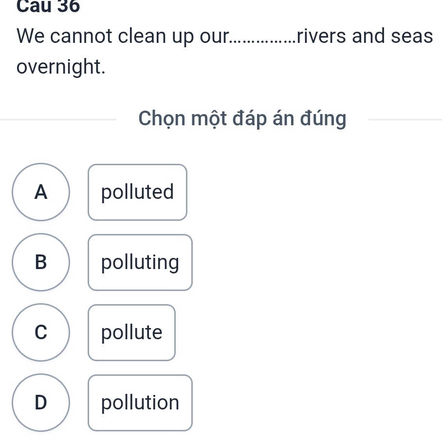 Cau 36
We cannot clean up our_ rivers and seas
overnight.
Chọn một đáp án đúng
_
A polluted
B polluting
C pollute
D pollution