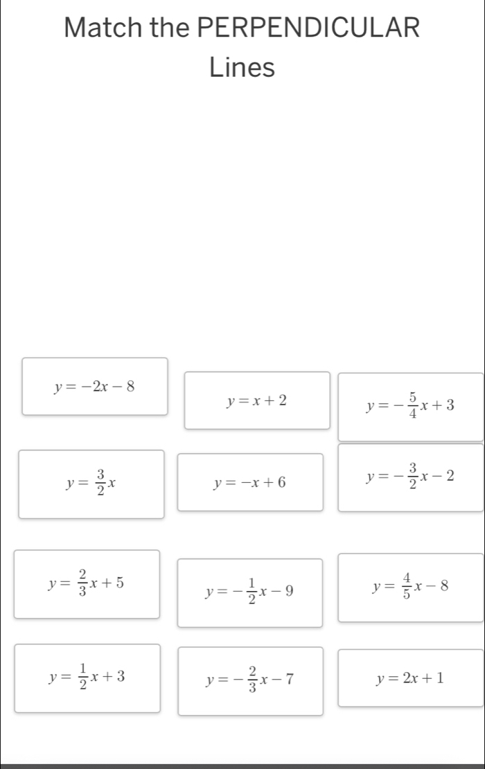 Match the PERPENDICULAR 
Lines
y=-2x-8
y=x+2
y=- 5/4 x+3
y= 3/2 x
y=-x+6
y=- 3/2 x-2
y= 2/3 x+5
y=- 1/2 x-9
y= 4/5 x-8
y= 1/2 x+3
y=- 2/3 x-7
y=2x+1