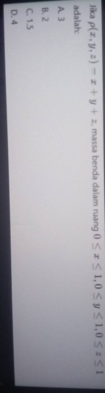Jika rho (x,y,z)=x+y+z , massa benda dalam ruang 0≤ x≤ 1, 0≤ y≤ 1, 0≤ z≤ 1
adalah:
A. 3
B. 2
C. 1.5
D. 4
