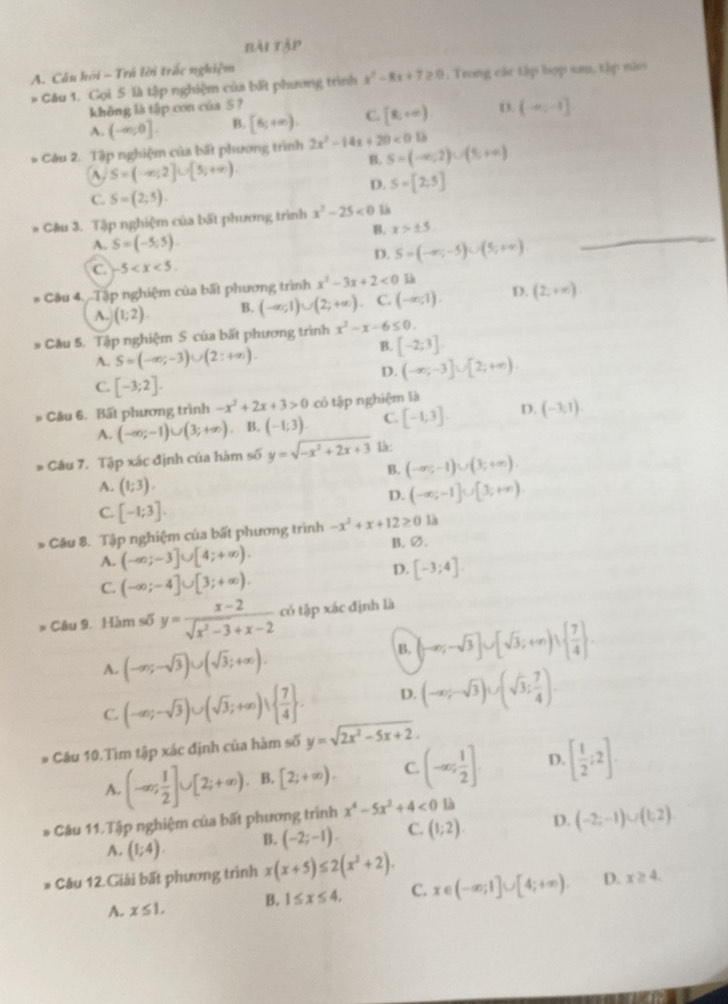 bài tập
A. Căn hội ~ Trã lời trấc nghiệm
* Câu 1. Gọi 5 là tập nghiệm của bất phương trình x^2-8x+7≥ 0. Trong các tập hợp sau, tập nào
không là tập con cúa S ?
A. (-∈fty ,0]. B. [6,+∈fty ) C. [8,+∈fty ) D. (-∈fty ,-1]
* Câu 2. Tập nghiệm của bất phương trình 2x^2-14x+20<01b</tex> S=(-∈fty ,2)∪ (5,+∈fty )
A S=(-∈fty ,2]∪ [5,+∈fty )
B.
D. S=[2;5]
C. S=(2,5).
_
* Câu 3. Tập nghiệm của bất phương trình x^2-25<0</tex> L
B. x>± 5
A. S=(-5;5).
D. S=(-∈fty ,-5)∪ (5,+∈fty )
C. -5
* Câu 4. .Tập nghiệm của bất phương trình x^2-3x+2<0</tex> là
A. (1;2). B. (-∈fty ,1)∪ (2;+∈fty ) C. (-∈fty ,1). D. (2;+∈fty )
* Câu 5. Tập nghiệm S của bất phương trình x^2-x-6≤ 0.
A. S=(-∈fty ;-3)∪ (2:+∈fty ).
B. [-2;3]
D. (-∈fty ;-3]∪ [2;+∈fty )
C. [-3;2].
* Câu 6. Bất phương trình -x^2+2x+3>0 có tập nghiệm là
A. (-∈fty ;-1)∪ (3;+∈fty ). B. (-1;3) C. [-1,3] D. (-3,1)
Câu 7. Tập xác định của hàm số y=sqrt(-x^2+2x+3) I:
B. (-∈fty ,-1)∪ (3;+∈fty ).
A. (1;3).
D. (-∈fty ;-1]∪ [3;+∈fty )
C. [-1;3].
* Câu 8. Tập nghiệm của bất phương trình -x^2+x+12≥ 0 là
A. (-∈fty ;-3]∪ [4;+∈fty ). B. ∅.
C. (-∈fty ;-4]∪ [3;+∈fty ).
D. [-3;4].
* Câu 9. Hàm số y= (x-2)/sqrt(x^2-3)+x-2  có tập xác định là
A. (-∈fty ;-sqrt(3))∪ (sqrt(3);+∈fty ).
B. (-∈fty ;-sqrt(3)]∪ [sqrt(3);+∈fty )∪   7/4  .
C. (-∈fty ;-sqrt(3))∪ (sqrt(3);+∈fty )vee   7/4  . D. (-∈fty ;-sqrt(3))∪ (sqrt(3); 7/4 ).
# Câu 10.Tìm tập xác định của hàm số y=sqrt(2x^2-5x+2).
A. (-∈fty ; 1/2 ]∪ [2;+∈fty ) B. [2;+∈fty ). C. (-∈fty ; 1/2 ] D. [ 1/2 ;2].
* Câu 11. Tập nghiệm của bất phương trình x^4-5x^2+4<0</tex> là
A. (1;4). B. (-2;-1). C. (1;2). D. (-2;-1)∪ (1;2)
* Câu 12.Giải bất phương trình x(x+5)≤ 2(x^2+2).
A. x≤ 1, B. 1≤ x≤ 4. C. x∈ (-∈fty ;1]∪ [4;+∈fty ). D. x≥ 4.