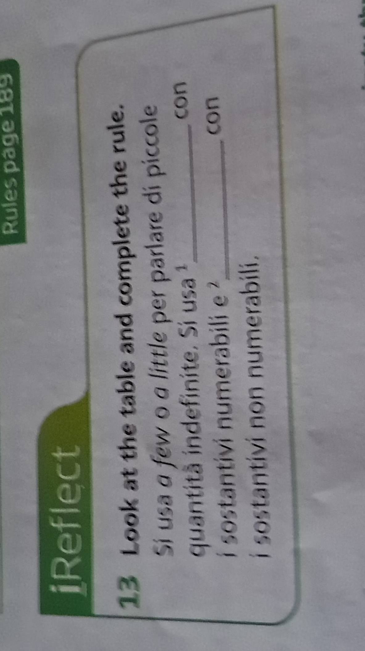 Rules page 189 
iReflect 
13 Look at the table and complete the rule. 
Sí usa a few o a little per parlare di piccole 
quantitã indefinite. Si usa ¹_ 
con 
i sostantivi numerabili e ?_ 
con 
i sostantivi non numerabili.