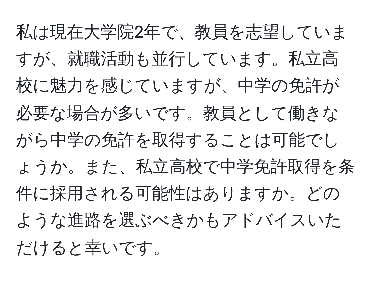 私は現在大学院2年で、教員を志望していますが、就職活動も並行しています。私立高校に魅力を感じていますが、中学の免許が必要な場合が多いです。教員として働きながら中学の免許を取得することは可能でしょうか。また、私立高校で中学免許取得を条件に採用される可能性はありますか。どのような進路を選ぶべきかもアドバイスいただけると幸いです。