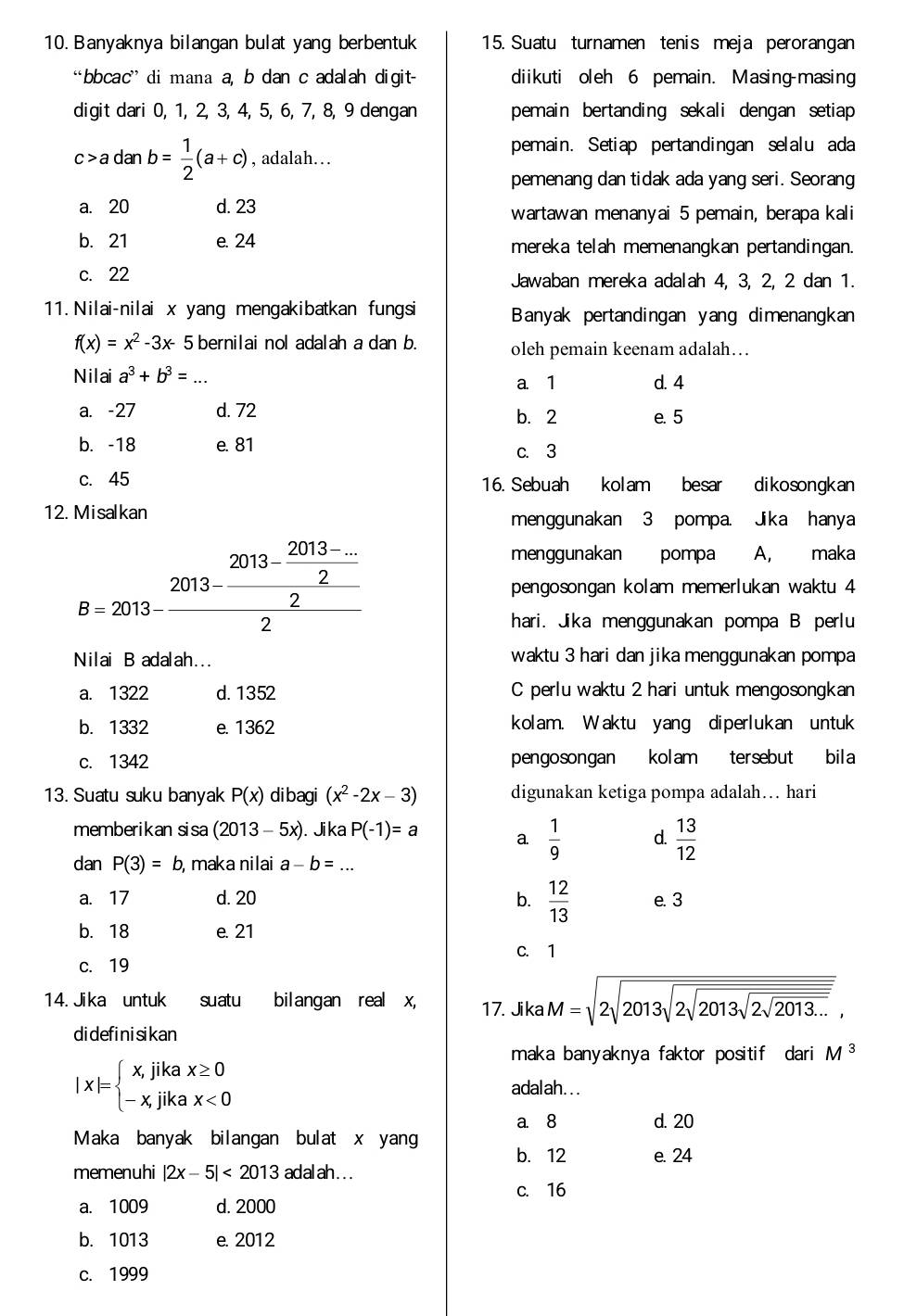 Banyaknya bilangan bulat yang berbentuk 15. Suatu turnamen tenis meja perorangan
“bbcac” di mana a, b dan c adalah digit- diikuti oleh 6 pemain. Masing-masing
digit dari 0, 1, 2, 3, 4, 5, 6, 7, 8, 9 dengan pemain bertanding sekali dengan setiap
c>adanb= 1/2 (a+c) , adalah…
pemain. Setiap pertandingan selalu ada
pemenang dan tidak ada yang seri. Seorang
a. 20 d. 23 wartawan menanyai 5 pemain, berapa kali
b. 21 e. 24 mereka telah memenangkan pertandingan.
c. 22 Jawaban mereka adalah 4, 3, 2, 2 dan 1.
11. Nilai-nilai x yang mengakibatkan fungsi Banyak pertandingan yang dimenangkan
f(x)=x^2-3x- 5 bernilai nol adalah a dan b. oleh pemain keenam adalah…
Nilai a^3+b^3= _a. 1 d. 4
a. -27 d. 72 b. 2
e. 5
b. -18 e. 81
c. 3
c. 45 16. Sebuah kolam besar dikosongkan
12. Misalkan menggunakan 3 pompa. Jika hanya
menggunakan pompa A, maka
B=2013-frac 2013- (2013-...)/2 2 pengosongan kolam memerlukan waktu 4
hari. Jika menggunakan pompa B perlu
Nilai B adalah... waktu 3 hari dan jika menggunakan pompa
a. 1322 d. 1352 C perlu waktu 2 hari untuk mengosongkan
b. 1332 e. 1362 kolam. Waktu yang diperlukan untuk
c. 1342 pengosongan kolam tersebut bila
13. Suatu suku banyak P(x) dibagi (x^2-2x-3) digunakan ketiga pompa adalah… hari
memberikan sisa (2013-5x). Jika P(-1)=a a.  1/9  d.  13/12 
dan P(3)=b , maka nilai a-b= _
a. 17 d. 20 b.  12/13  e. 3
b. 18 e. 21
C. 1
c. 19
14. Jika untuk suatu bilangan real x, 17. Jika M=sqrt(2sqrt 2013sqrt 2sqrt 2013sqrt 2013...),
didefinisikan
maka banyaknya faktor positif dari M^3
|x|=beginarrayl x,jikax≥ 0 -x,jikax<0endarray.
adalah. . .
a. 8 d. 20
Maka banyak bilangan bulat x yang
b. 12 e. 24
memenuhi |2x-5|<2013</tex> adalah...
c. 16
a. 1009 d. 2000
b. 1013 e. 2012
c. 1999