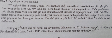 Đọc đoạn tư liệu sau đây: 
*Từ ngày 4 đến 11 tháng 2 năm 1945, tại thành phổ I-an-tạ (Liên Xô) đã diễn ra hội nghị giữa 
ba cường quốc: Liên Xô, Mỹ, Anh. Hội nghị đưa ra nhiều quyết định quan trọng: Thống nhất mục 
tiêu chung trong việc tiêu diệt tận gốc chủ nghĩa phát xít Đức và chủ nghĩa quân phiệt Nhật Bản; 
thành lập tổ chức Liên hợp quốc đề duy trì hòa bình và an ninh quốc tế; thỏa thuận về việc phân 
chia phạm vi ảnh hưởng ở các nước lớn, chủ yếu là giữa Liên Xô và Mỹ ở châu Âu, châu Á sau 
chiến tranh... 
Những quyết định của hội nghị I-an-ta và những thỏa thuận sau đó của ba cường quốc tại Hội nghị 
Pốt-đam (Đức), tháng 7 năm 1945 đã trở thành khuôn khổ của một trật tự thể giới mới...''. 
4