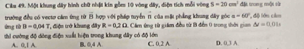 Một khung dây hình chữ nhật kín gồm 10 vòng dây, diện tích mỗi vòng S=20cm^2 đặt trong một từ
trường đều có vectơ cảm ứng từ vector B hợp với pháp tuyến π của mặt phẳng khung dây góc alpha =60° , độ lớn cảm
ứng từ B=0.04T điện trở khung đây R=0.2Omega 1. Cám ứng tử giám đều từ B đến 0 trong thời gian △ t=0.01s
thi cường độ dòng điện xuất hiện trong khung dây có độ lớn
A. 0, 1 A. B. 0, 4 A C. 0, 2 A D. 0, 3 A.