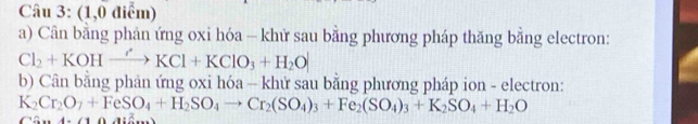 (1,0 điểm) 
a) Cân bằng phản ứng oxi hóa - khử sau bằng phương pháp thăng bằng electron:
Cl_2+KOHxrightarrow 'KCl+KClO_3+H_2O
b) Cân bằng phản ứng oxi hóa - khử sau bằng phương pháp ion - electron:
K_2Cr_2O_7+FeSO_4+H_2SO_4to Cr_2(SO_4)_3+Fe_2(SO_4)_3+K_2SO_4+H_2O