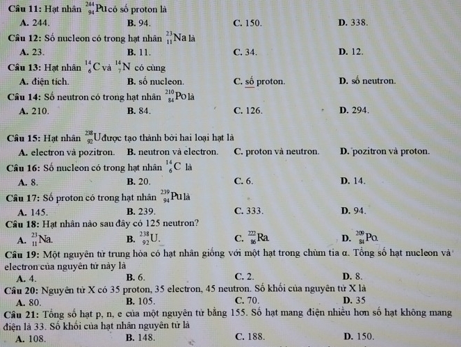 Cầâu 11: Hạt nhân beginarrayr 244 94endarray P Ucó số proton là
A. 244. B. 94. C. 150. D. 338.
Câu 12: Số nucleon có trong hạt nhân beginarrayr 23 11endarray Na là
A. 23. B. 11. C. 34. D. 12.
Câu 13: Hạt nhân _6^((14)C và _7^(14)N có cùng
A. điện tích. B. nfrac 2)9 nucleon. C. shat 0 proton. D. số neutron.
Câu 14: Số neutron có trong hạt nhân beginarrayr 210 84endarray Po là
A. 210. B. 84. C. 126. D. 294.
Câu 15: Hạt nhân beginarrayr 238 92endarray Uưược tạo thành bởi hai loại hạt là
A. electron và pozitron. B. neutron và electron. C. proton và neutron. D. pozitron và proton.
Câu 16: Số nucleon có trong hạt nhân _6^((14)C là
A. 8. B. 20. C. 6. D. 14.
Câu 17: Số proton có trong hạt nhân _(94)^(239)Pula
A. 145. B. 239. C. 333. D. 94.
Câu 18: Hạt nhân nào sau đây có 125 neutron?
A. _(11)^(23)Na. _(92)^(238)U. C. frac 22)86Ra. D. _(84)^(209)PO.
B.
Câu 19: Một nguyên tử trung hòa có hạt nhân giống với một hạt trong chùm tia α. Tổng số hạt nucleon và
electron của nguyên tử này là
A. 4. B. 6. C. 2. D. 8.
Câu 20: Nguyên tử X có 35 proton, 35 electron, 45 neutron. Số khối của nguyên tử X là
A. 80. B. 105. C. 70. D. 35
Câu 21: Tổng số hạt p, n, e của một nguyên tử bằng 155. Số hạt mang điện nhiều hơn số hạt không mang
điện là 33. Số khối của hạt nhân nguyên tử là
A. 108. B. 148. C. 188. D. 150.