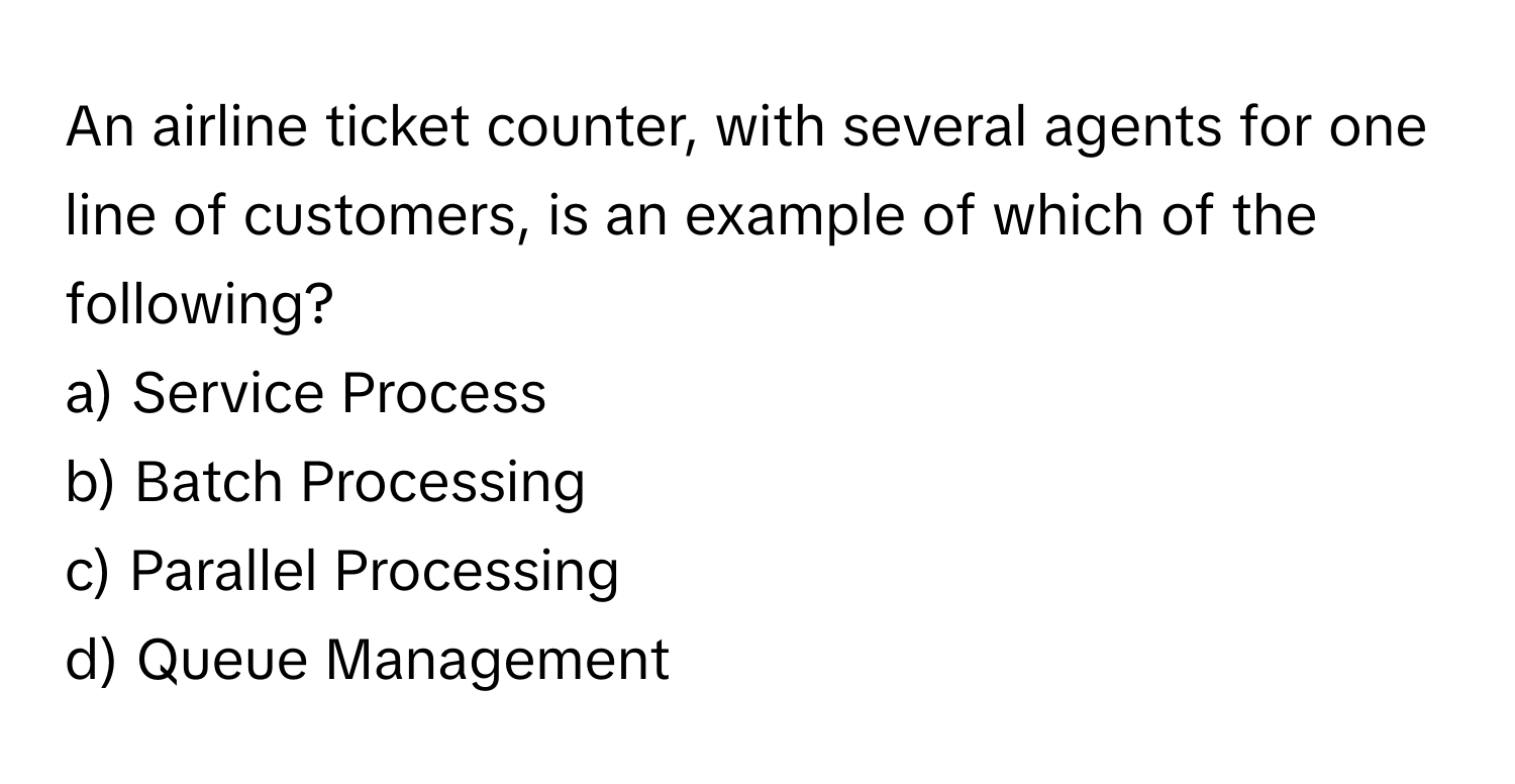 An airline ticket counter, with several agents for one line of customers, is an example of which of the following?

a) Service Process 
b) Batch Processing 
c) Parallel Processing 
d) Queue Management