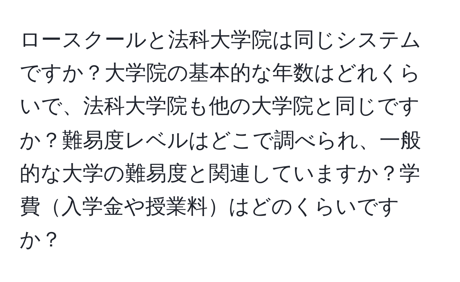 ロースクールと法科大学院は同じシステムですか？大学院の基本的な年数はどれくらいで、法科大学院も他の大学院と同じですか？難易度レベルはどこで調べられ、一般的な大学の難易度と関連していますか？学費入学金や授業料はどのくらいですか？