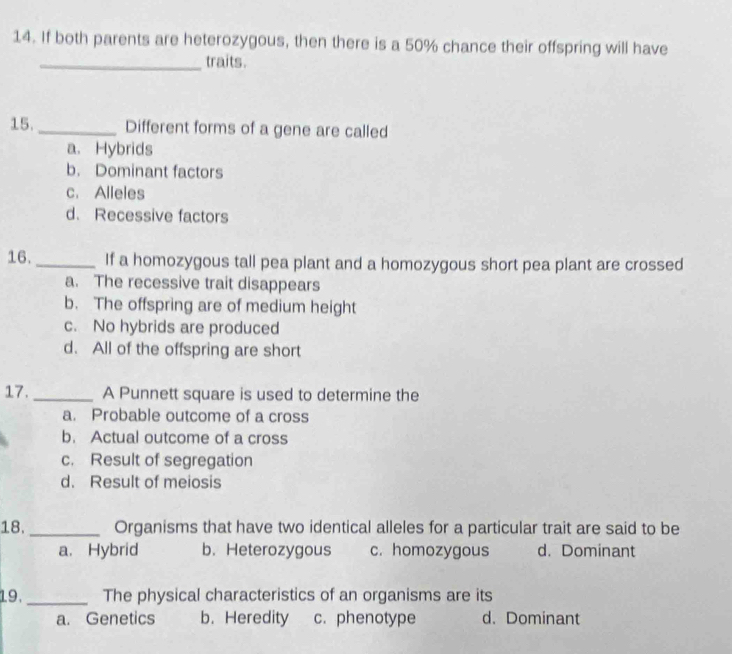 If both parents are heterozygous, then there is a 50% chance their offspring will have
_traits.
15. _Different forms of a gene are called
a. Hybrids
b. Dominant factors
c. Alleles
d. Recessive factors
16. _If a homozygous tall pea plant and a homozygous short pea plant are crossed
a. The recessive trait disappears
b. The offspring are of medium height
c. No hybrids are produced
d. All of the offspring are short
17._ A Punnett square is used to determine the
a. Probable outcome of a cross
b. Actual outcome of a cross
c. Result of segregation
d. Result of meiosis
18. _Organisms that have two identical alleles for a particular trait are said to be
a. Hybrid b. Heterozygous c. homozygous d. Dominant
19._ The physical characteristics of an organisms are its
a. Genetics b. Heredity c.phenotype d. Dominant