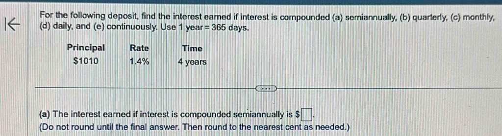 For the following deposit, find the interest earned if interest is compounded (a) semiannually, (b) quarterly, (c) monthly, 
(d) daily, and (e) continuously. Use 1 year =365 days. 
Principal Rate Time
$1010 1.4% 4 years
(a) The interest earned if interest is compounded semiannually is $□. 
(Do not round until the final answer. Then round to the nearest cent as needed.)