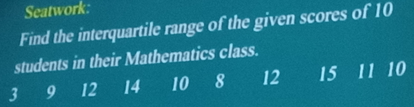 Seatwork: 
Find the interquartile range of the given scores of 10
students in their Mathematics class.
3 9 12 14 10 8 12 15 11 10