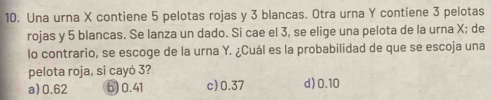 Una urna X contiene 5 pelotas rojas y 3 blancas. Otra urna Y contiene 3 pelotas
rojas y 5 blancas. Se lanza un dado. Si cae el 3, se elige una pelota de la urna X; de
lo contrario, se escoge de la urna Y. ¿Cuál es la probabilidad de que se escoja una
pelota roja, si cayó 3?
a) 0.62 b) 0.41 c) 0.37 d) 0.10