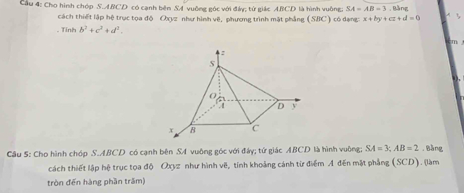 Cầu 4: Cho hình chóp S. ABCD có cạnh bên SA vuông góc với đáy; tứ giác ABCD là hình vuông; SA=AB=3. Bằng 
cách thiết lập hệ trục tọa độ Oxyz như hình vẽ, phương trình mặt phẳng (SBC) có dạng: x+by+cz+d=0 A ? 
. Tính b^2+c^2+d^2.
cm

Câu 5: Cho hình chóp S. ABCD có cạnh bên SA vuông góc với đáy; tứ giác ABCD là hình vuông; SA=3; AB=2. Bằng 
cách thiết lập hệ trục tọa độ Oxyz như hình vẽ, tính khoảng cánh từ điểm A đến mặt phẳng (SCD). (làm 
tròn đến hàng phần trăm)