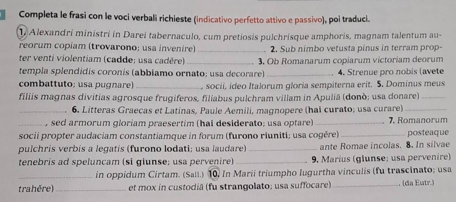 Completa le frasi con le voci verbali richieste (indicativo perfetto attivo e passivo), poi traduci. 
1 Alexandri ministri in Darei tabernaculo, cum pretiosis pulchrisque amphoris, magnam talentum au- 
reorum copiam (trovarono; usa invenire)_ 2. Sub nimbo vetusta pinus in terram prop- 
ter venti violentiam (cadde; usa caděre) _3. Ob Romanarum copiarum victoriam deorum 
templa splendidis coronis (abbiamo ornato; usa decorare) _4. Strenue pro nobis (avete 
combattuto; usa pugnare) _, socii, ideo Italorum gloria sempiterna erit. 5. Dominus meus 
filiis magnas divitias agrosque frugiferos, filiabus pulchram villam in Apuliā (donò; usa donare)_ 
_6. Litteras Graecas et Latinas, Paule Aemili, magnopere (hai curato; usa curare)_ 
_sed armorum gloriam praesertim (hai desiderato; usa optare)_ 
7. Romanorum 
socii propter audaciam constantiamque in forum (furono riuniti; usa cogěre)_ 
posteaque 
pulchris verbis a legatis (furono lodati; usa laudare) _ante Romae incolas, 8. In silvae 
tenebris ad speluncam (si giunse; usa pervenire) _9. Marius (giunse; usa pervenire) 
_in oppidum Cirtam. (Sall.) 10. In Marii triumpho Iugurtha vinculis (fu trascinato; usa 
trahěre) _et mox in custodiā (fu strangolato; usa suffocare) _(da Eutr.)