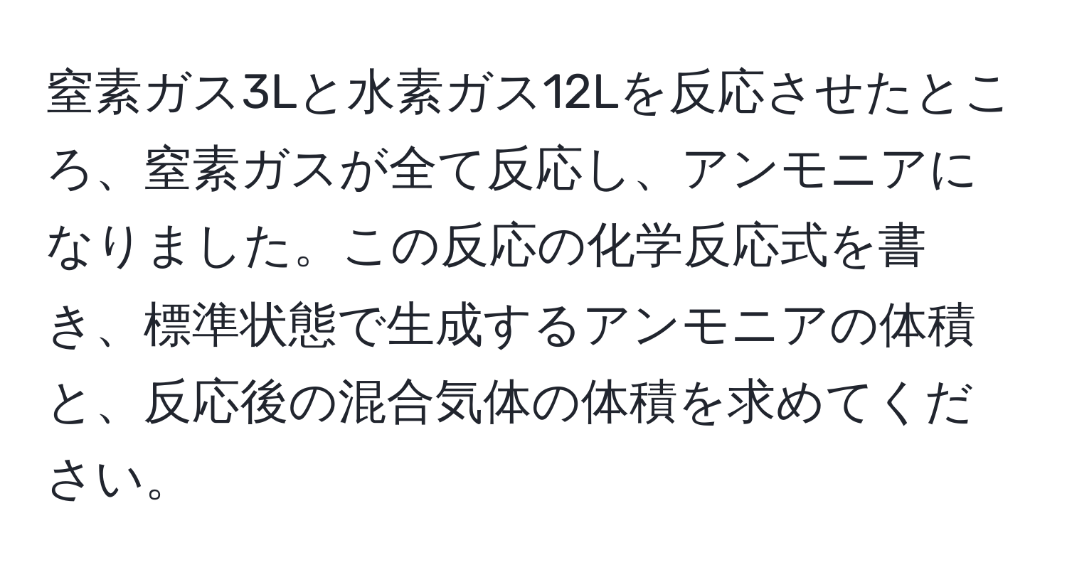 窒素ガス3Lと水素ガス12Lを反応させたところ、窒素ガスが全て反応し、アンモニアになりました。この反応の化学反応式を書き、標準状態で生成するアンモニアの体積と、反応後の混合気体の体積を求めてください。