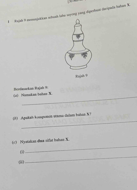 [ 3 
1 Rajah 9 menunjukkan sebuah labu sayong yang diperbuat daripada bahan X. 
Berdasarkan Rajah 9: 
_ 
(@) Namakan bahan X. 
_ 
(b) Apakah komponen utama dalam bahan X? 
(c) Nyatakan dua sifat bahan X. 
(i) 
_ 
(ii) 
_