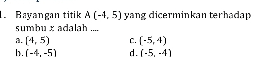 Bayangan titik A(-4,5) yang dicerminkan terhadap
sumbu x adalah ....
a. (4,5) (-5,4)
C.
b. (-4,-5) d. (-5,-4)