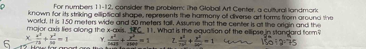 For numbers 11-12, consider the problem: The Global Art Center, a cultural landmark
known for its striking elliptical shape, represents the harmony of diverse art forms from around the
world. It is 150 meters wide and 50 meters tall. Assume that the center is at the origin and the
major axis lies along the x-axis. _11. What is the equation of the ellipse in standard form?
6 X.  x^2/75 + y^2/50 =1 Y.  x^2/5625 + y^2/2500 =1 Z.  x^2/75^2 + y^2/50^2 =1