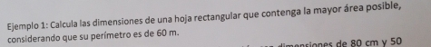 Ejemplo 1: Calcula las dimensiones de una hoja rectangular que contenga la mayor área posible, 
considerando que su perímetro es de 60 m. 
nsiones de 80 cm γ 50