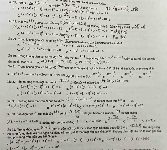 A nằm trong mặt cầu và là tâm mặt cầu.
Câu 27. Mặt cầu tâm I(5;-1;3) , qua điểm M(1;2;-7) có phương trình là:
A. (x+5)^2+(y-1)^2+(z+3)^2=125 B (x-5)^2+(y+1)^2+(z-3)^2=125
C. (x-5)^2+(y-1)^2+(z-3)^2=25 、 D. (x+5)^2+(y+1)^2+(z+3)^2=100
Câu 28. Mặt cầu (S) đường kính CD với C(7;0;3),D(-1;2;5) có phương trình là:
A. (x+3)^2+(y+1)^2+(z+4)^2=18 B. (x-4)^2+(y+1)^2+(z-3)^2=36
C. (x-3)^2+(y-1)^2+(z-4)^2=sqrt(18) D (x-3)^2+(y-1)^2+(z-4)^2=18
Câu 29. Trong không gian với hệ tọa độ ơơ, phương trình nào sau đây là phương trình mặt cầu? x^2+y^2+z^2-2x+4y+10=0.
A. x^2+y^2+z^2=0. B.
C. x^2+y^2+2z^2+2x+4z-10=0. D. x^2+y^2+z^2+2x+4z-1=0.
Câu 30. Trong không gian với hệ tọa độ Oxyz ,  cho mặt cầu (S) có phương trình x^2+y^2+z^2=4. Điểm có tọa độ nào sau đây
nằm ngoài mặt cầu? A. M(1;1;2). B. N(1;1;1). C. P(-1;1;0). D. Q(0;0;2).
Câu 31. Trong không gian với hệ tọa ab^(Oxyz) '   tm tất cả các giá trị thực của tham số '' để bán kính mặt cầu có phương trình
x^2+y^2+z^2-4mx+4y+2mz+m^2+4m=0 đạt giá trị nhỏ nhất.A. m= 3/2 . B. m= (-1)/2 . C. m= 1/2 . D. m= (-3)/2 .
Câu 32. lập phương trình mặt cầu có tâm I(1;1;1) và tiếp xúc với mặt phẳng (P): 2x+y+2z+1=0.
A. (x-1)^2+(y-1)^2+(z-1)^2=1. B. (x-1)^2+(y-1)^2+(z-1)^2=4.
C. (x+1)^2+(y+1)^2+(z+1)^2=4. D. (x-1)^2+(y-1)^2+(z-1)^2=2.
Câu 33. phương trình mặt cầu đi qua hai điểm A(3;-1;2),B(1;1;-2) và có tâm thuộc trục 0^2 * là A.
x^2+y^2+(z+1)^2=11. B. x^2+y^2+(z-1)^2=11. C. x^2+y^2+(z+2)^2=11. D. x^2+y^2+(z-1)^2=12.
Câu 34. tính diện tích S của mặt cầu (S) _tamI(1;2;0) * biết giao tuyến của mặt cầu (S) và mặt phẳng
(P): x+2y+2z+1=0 là đường tròn có chu vi bằng  3π /2 . A. S=146π . B. S= 73π /16 . C. S= 73π /4 . D. S=73π .
Câu 35, Trong không gian (Oxyz (đơn vị trên mỗi trục là mét), một ngọn hải đăng được đặt ở vị trí A(2;3;5) , Biết rằng vùng
phủ sáng (theo thiết kế) của ngọn hải đăng có ranh giới là một mặt cầu bán kính 3^(km). Phương trình mặt cầu mô tả ranh giới của
vùng phủ sáng trên biển của hải đăng là
A. (x-2)^2+(y-3)^2+(z-5)^2=9 B. (x+2)^2+(y+3)^2+(z+5)^2=9 .C. (x-2)^2+(y-3)^2+(z-5)^2=9000
(x-2)^2+(y-3)^2+(z-5)^2=3000^2
Cách